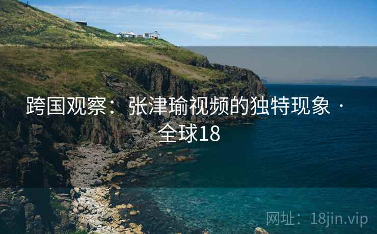 跨国观察：张津瑜视频的独特现象 · 全球18