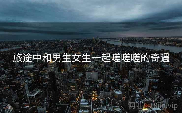 旅途中和男生女生一起嗟嗟嗟的奇遇