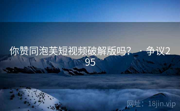 你赞同泡芙短视频破解版吗？ · 争议295
