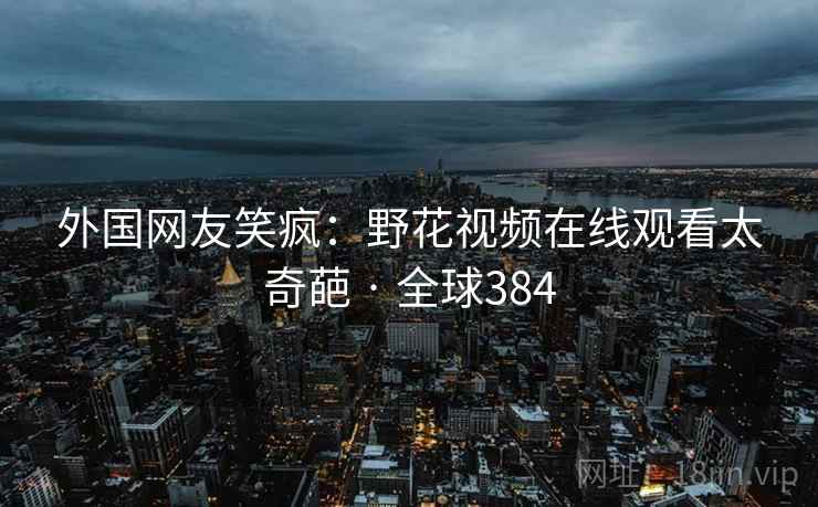 外国网友笑疯:野花视频在线观看太奇葩 · 全球384 外国网友笑疯:野花视频在线观看太奇葩 · 全球384