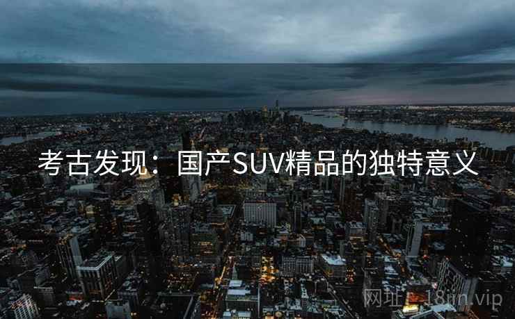 考古发现:国产SUV精品的独特意义 考古发现:国产SUV精品的独特意义