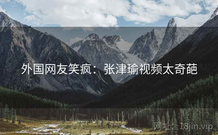 外国网友笑疯：张津瑜视频太奇葩