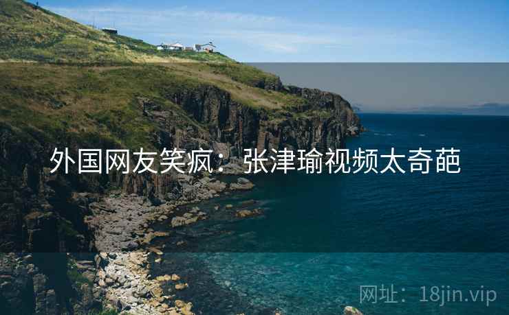 外国网友笑疯：张津瑜视频太奇葩