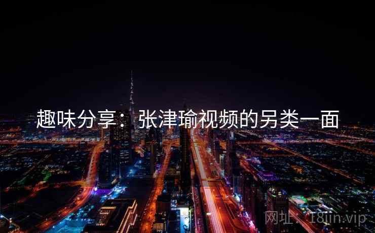 趣味分享：张津瑜视频的另类一面