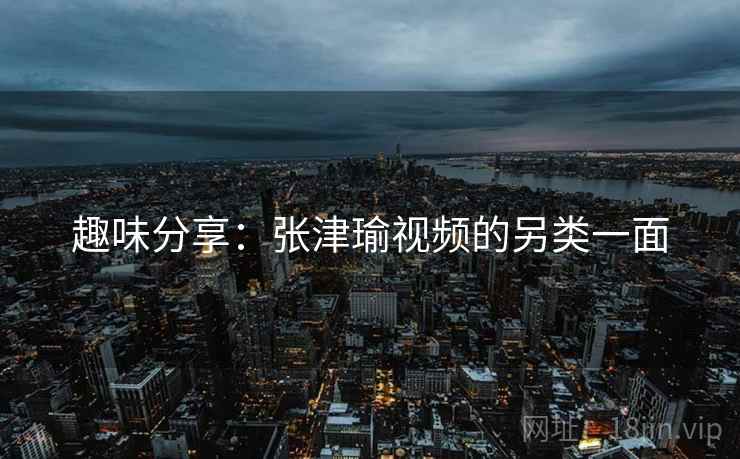 趣味分享：张津瑜视频的另类一面
