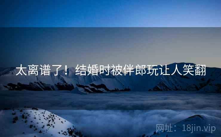 太离谱了！结婚时被伴郎玩让人笑翻