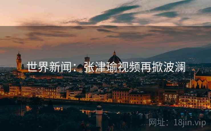 世界新闻：张津瑜视频再掀波澜