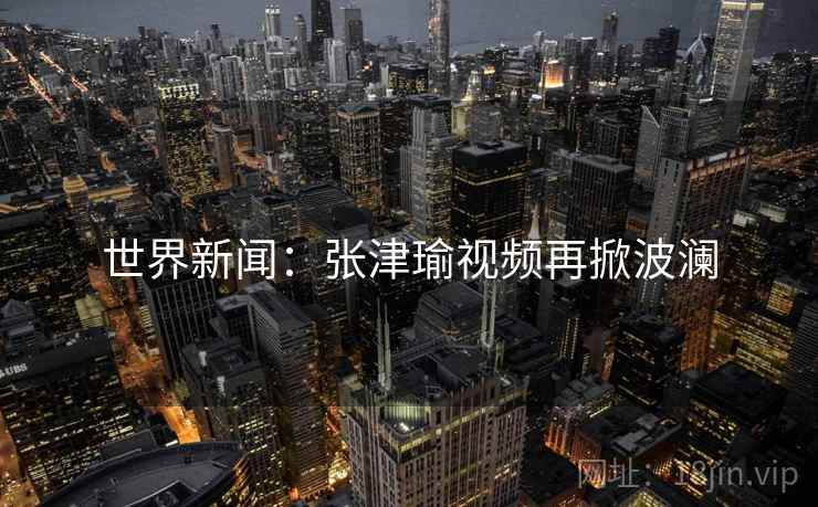 世界新闻：张津瑜视频再掀波澜