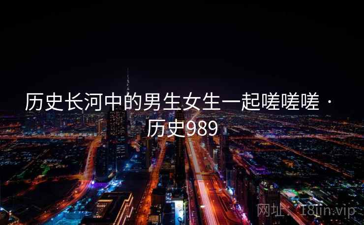 历史长河中的男生女生一起嗟嗟嗟 · 历史989