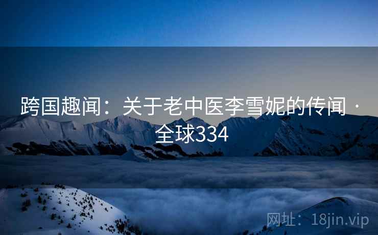 跨国趣闻:关于老中医李雪妮的传闻 · 全球334 跨国趣闻:关于老中医李雪妮的传闻 · 全球334