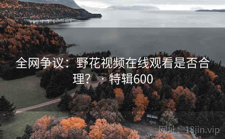 全网争议:野花视频在线观看是否合理? · 特辑600 全网争议:野花视频在线观看是否合理? · 特辑600