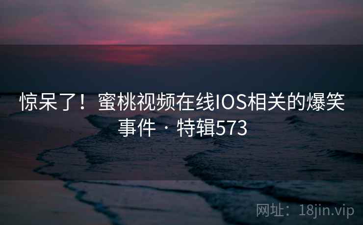 惊呆了！蜜桃视频在线IOS相关的爆笑事件 · 特辑573
