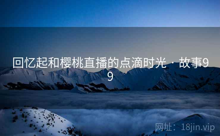 回忆起和樱桃直播的点滴时光 · 故事99 回忆起和樱桃直播的点滴时光 · 故事99
