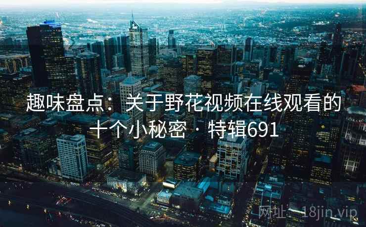 趣味盘点:关于野花视频在线观看的十个小秘密 · 特辑691 趣味盘点:关于野花视频在线观看的十个小秘密 · 特辑691