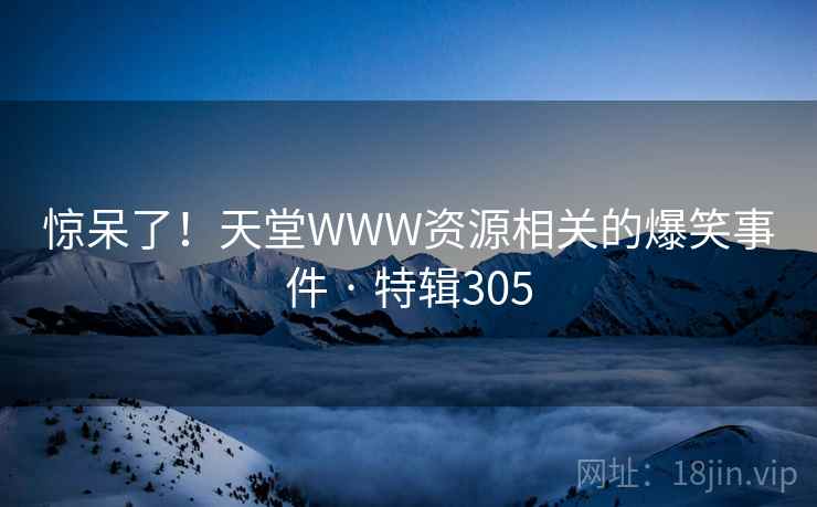 惊呆了!天堂WWW资源相关的爆笑事件 · 特辑305 惊呆了!天堂WWW资源相关的爆笑事件 · 特辑305