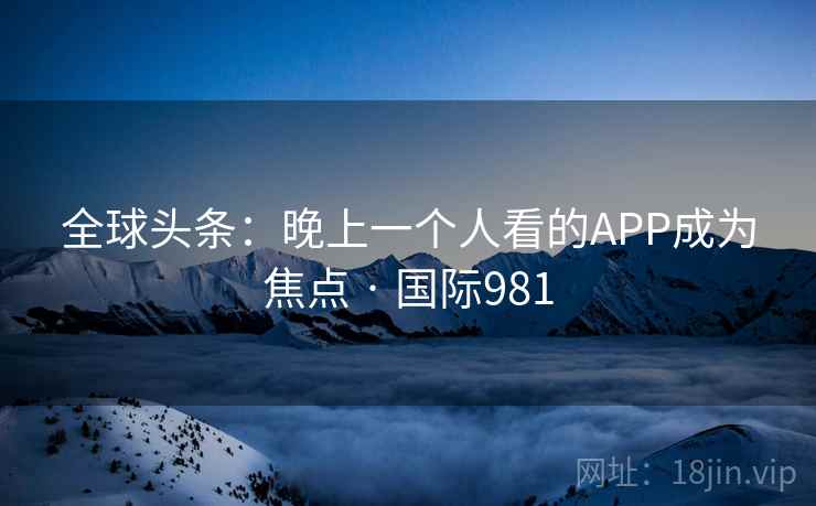 全球头条：晚上一个人看的APP成为焦点 · 国际981