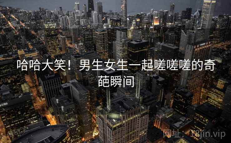 哈哈大笑!男生女生一起嗟嗟嗟的奇葩瞬间 哈哈大笑!男生女生一起嗟嗟嗟的奇葩瞬间