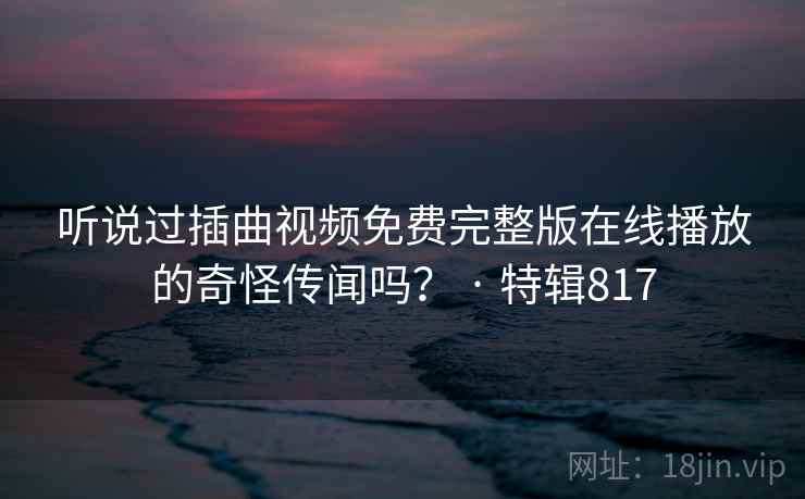 听说过插曲视频免费完整版在线播放的奇怪传闻吗？ · 特辑817