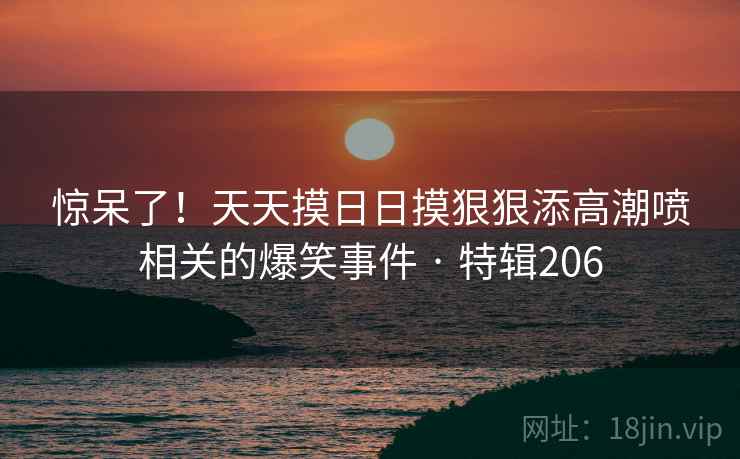 惊呆了！天天摸日日摸狠狠添高潮喷相关的爆笑事件 · 特辑206